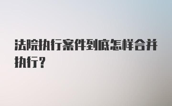 法院执行案件到底怎样合并执行？