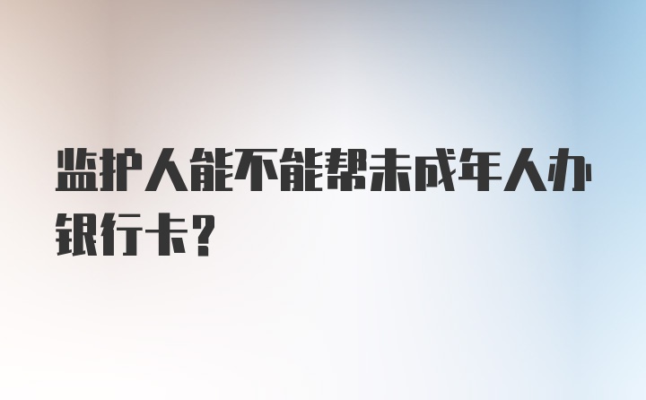 监护人能不能帮未成年人办银行卡?