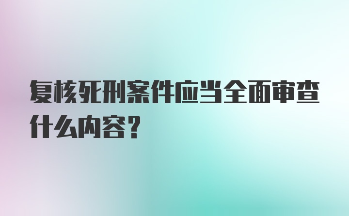 复核死刑案件应当全面审查什么内容？