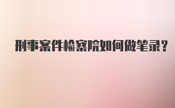 刑事案件检察院如何做笔录？