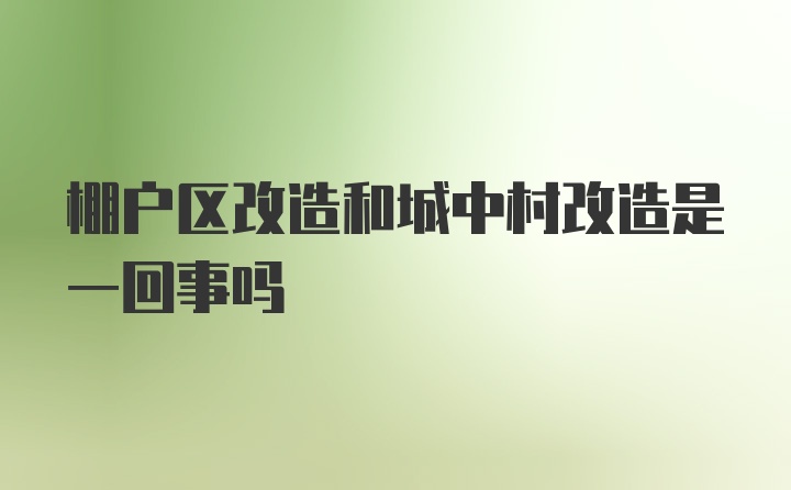 棚户区改造和城中村改造是一回事吗