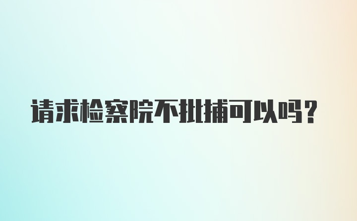 请求检察院不批捕可以吗？