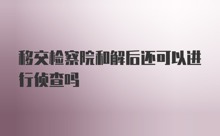 移交检察院和解后还可以进行侦查吗