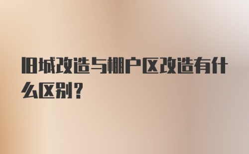 旧城改造与棚户区改造有什么区别？