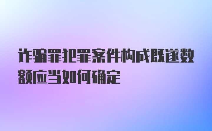 诈骗罪犯罪案件构成既遂数额应当如何确定