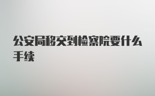 公安局移交到检察院要什么手续