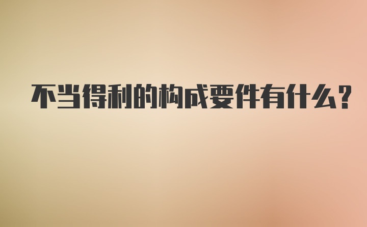 不当得利的构成要件有什么？