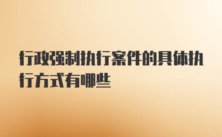 行政强制执行案件的具体执行方式有哪些