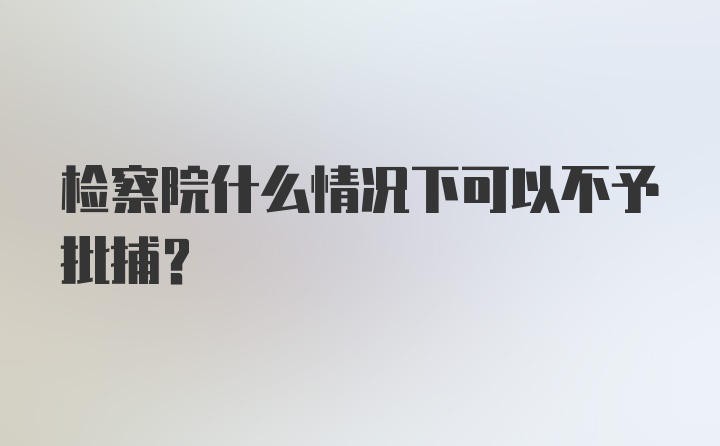 检察院什么情况下可以不予批捕？