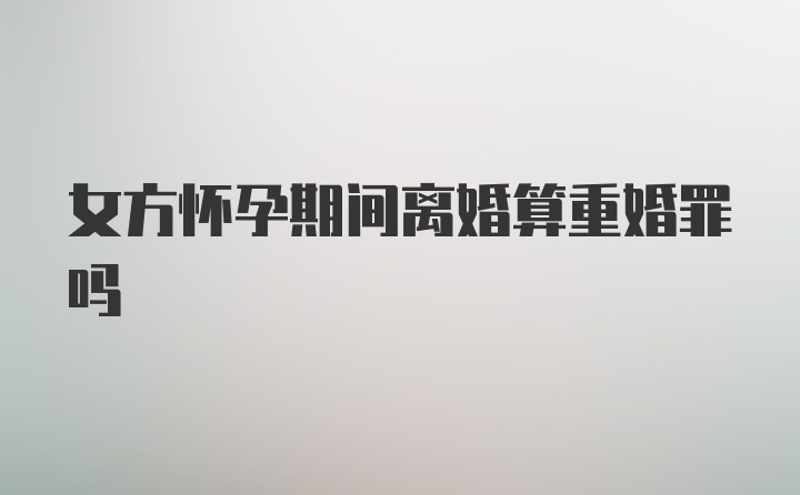 女方怀孕期间离婚算重婚罪吗