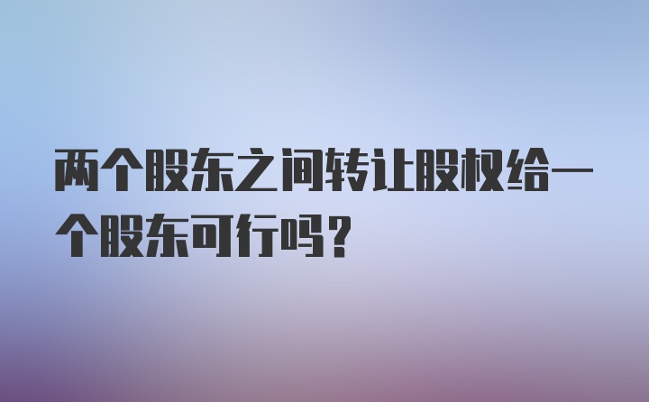 两个股东之间转让股权给一个股东可行吗?