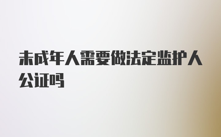 未成年人需要做法定监护人公证吗