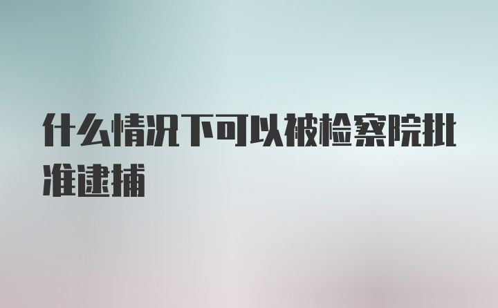 什么情况下可以被检察院批准逮捕