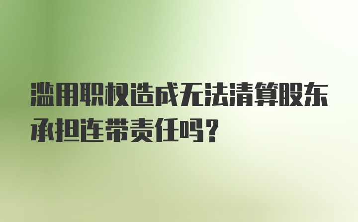 滥用职权造成无法清算股东承担连带责任吗？