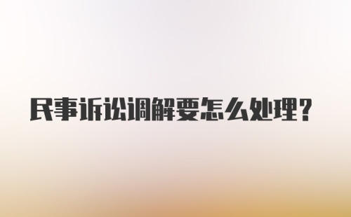 民事诉讼调解要怎么处理？