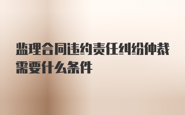 监理合同违约责任纠纷仲裁需要什么条件