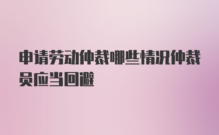 申请劳动仲裁哪些情况仲裁员应当回避