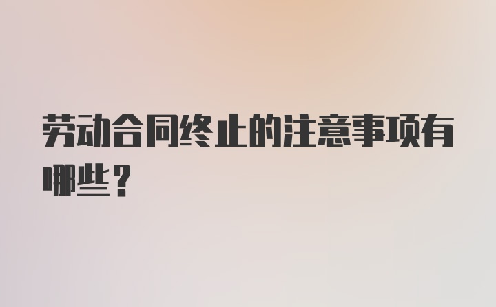 劳动合同终止的注意事项有哪些？