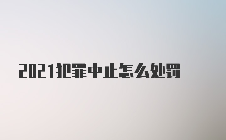 2021犯罪中止怎么处罚