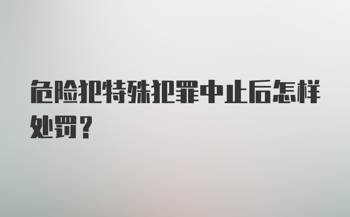 危险犯特殊犯罪中止后怎样处罚?