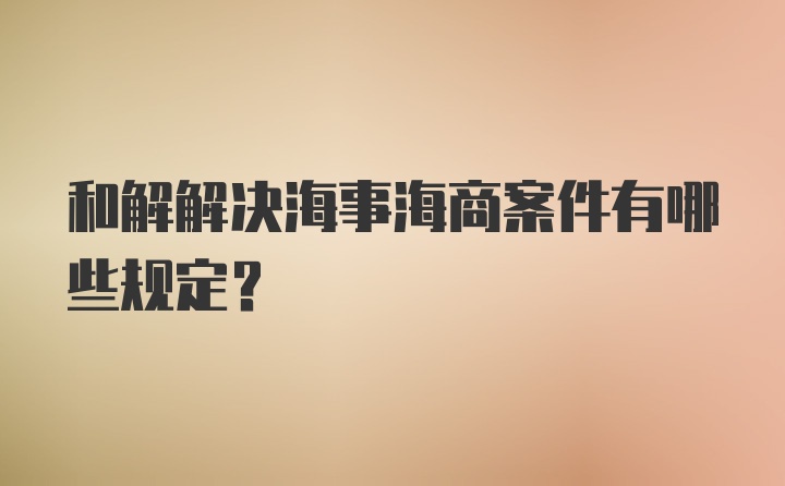 和解解决海事海商案件有哪些规定？