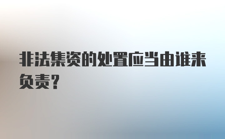 非法集资的处置应当由谁来负责？