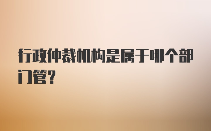 行政仲裁机构是属于哪个部门管？