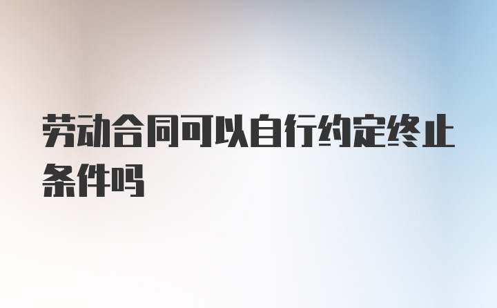 劳动合同可以自行约定终止条件吗