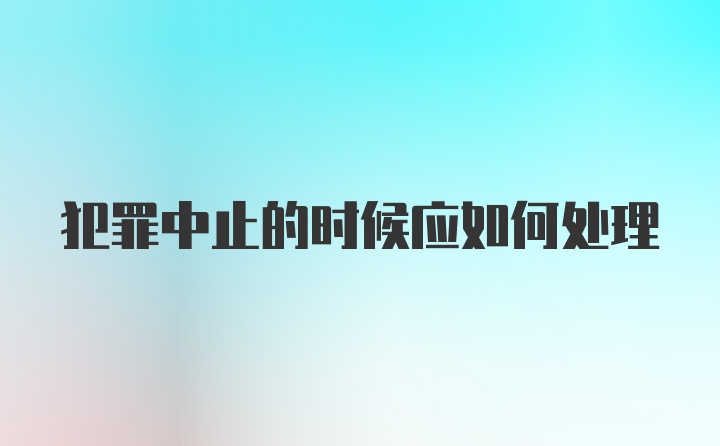 犯罪中止的时候应如何处理