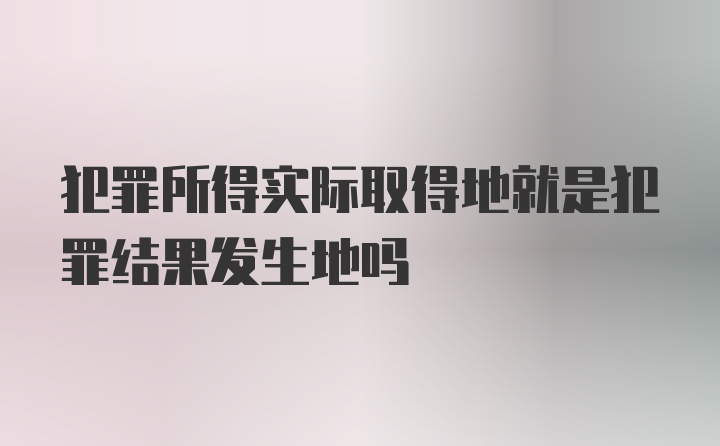 犯罪所得实际取得地就是犯罪结果发生地吗