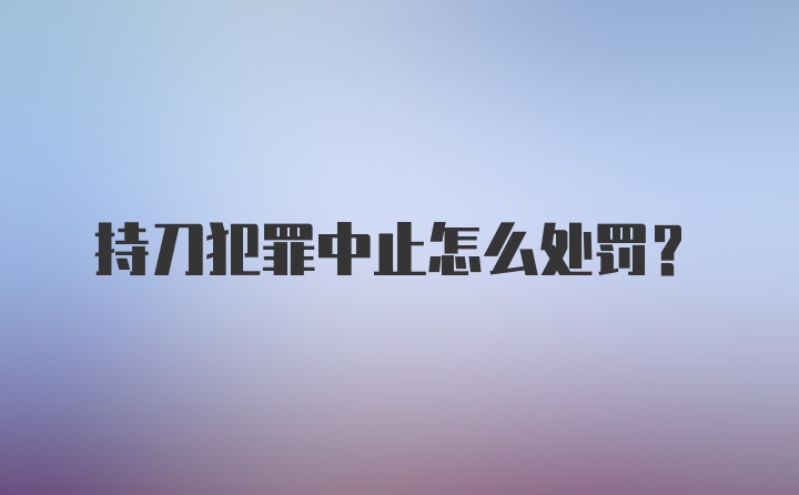 持刀犯罪中止怎么处罚?