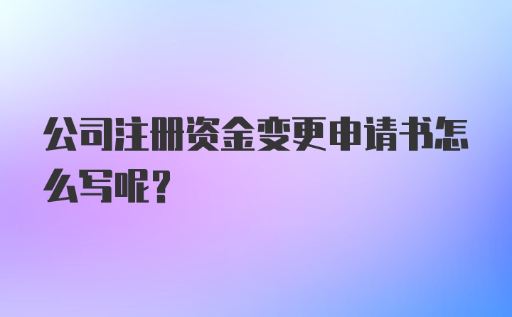 公司注册资金变更申请书怎么写呢？