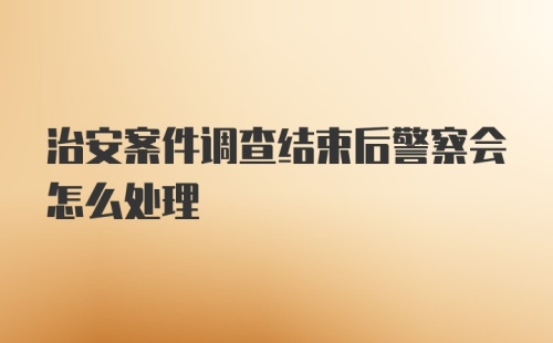 治安案件调查结束后警察会怎么处理