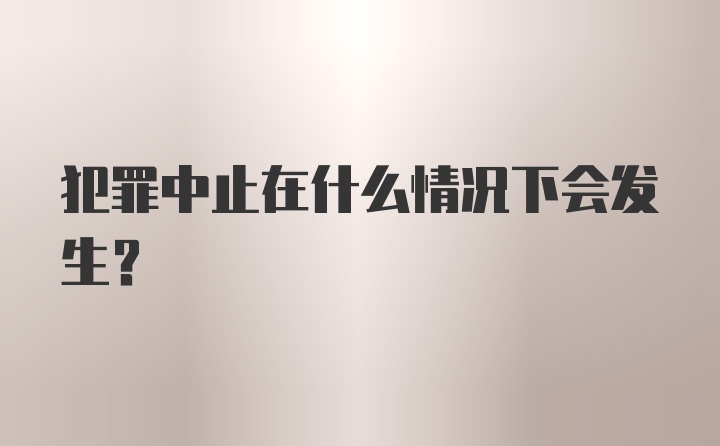 犯罪中止在什么情况下会发生?