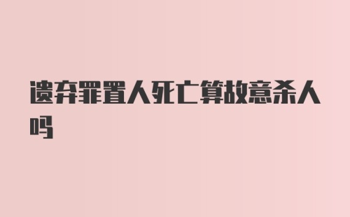 遗弃罪置人死亡算故意杀人吗