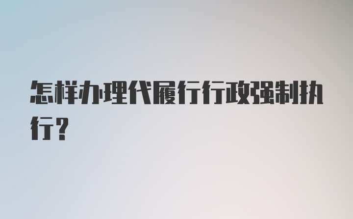 怎样办理代履行行政强制执行？