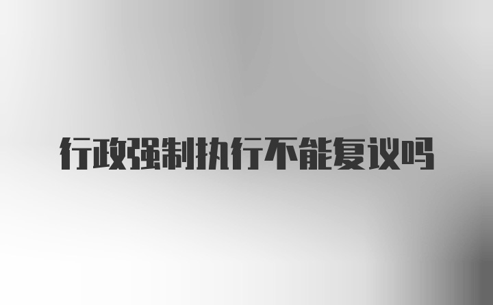 行政强制执行不能复议吗