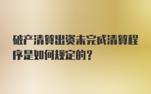 破产清算出资未完成清算程序是如何规定的?