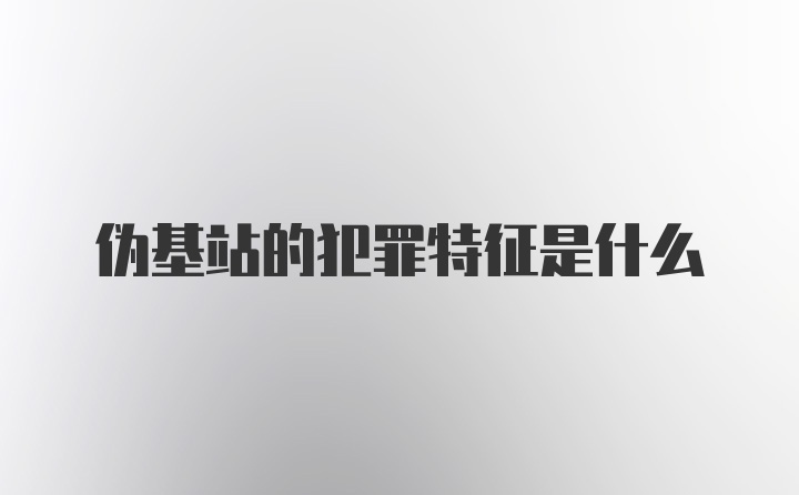 伪基站的犯罪特征是什么