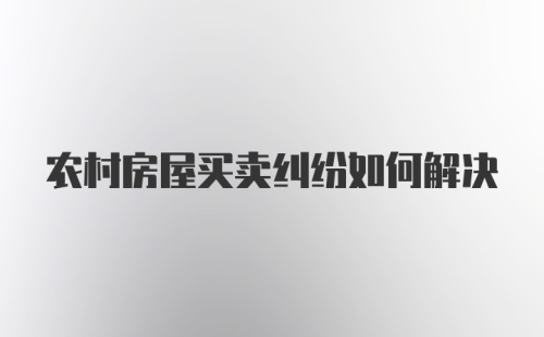 农村房屋买卖纠纷如何解决