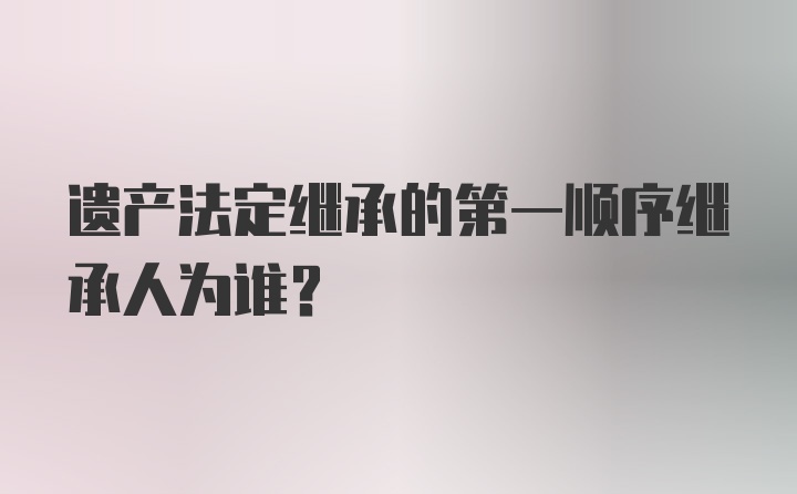 遗产法定继承的第一顺序继承人为谁？