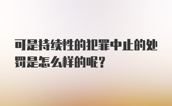 可是持续性的犯罪中止的处罚是怎么样的呢？