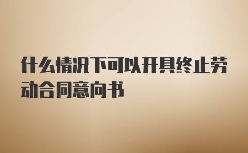 什么情况下可以开具终止劳动合同意向书