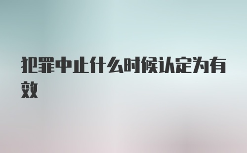 犯罪中止什么时候认定为有效