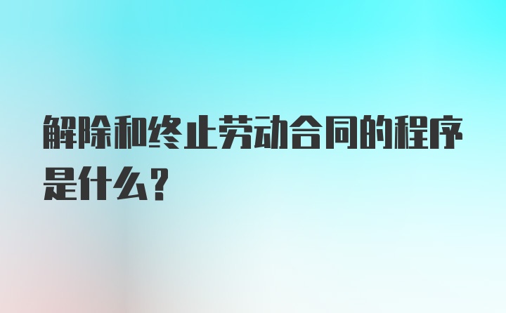 解除和终止劳动合同的程序是什么？