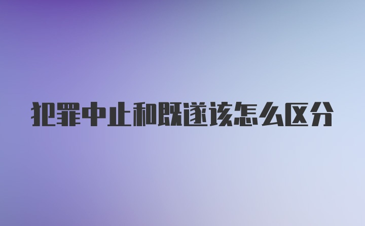 犯罪中止和既遂该怎么区分