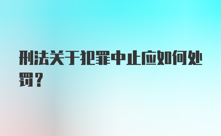 刑法关于犯罪中止应如何处罚？