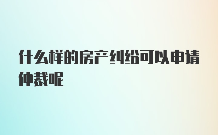 什么样的房产纠纷可以申请仲裁呢