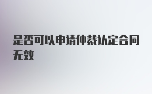 是否可以申请仲裁认定合同无效