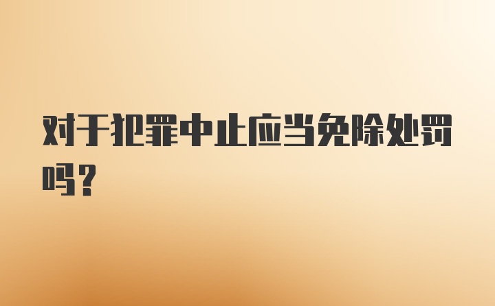 对于犯罪中止应当免除处罚吗?